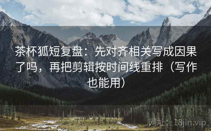 茶杯狐短复盘：先对齐相关写成因果了吗，再把剪辑按时间线重排（写作也能用）  第2张
