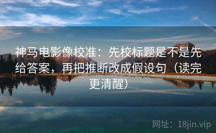 神马电影像校准：先校标题是不是先给答案，再把推断改成假设句（读完更清醒）