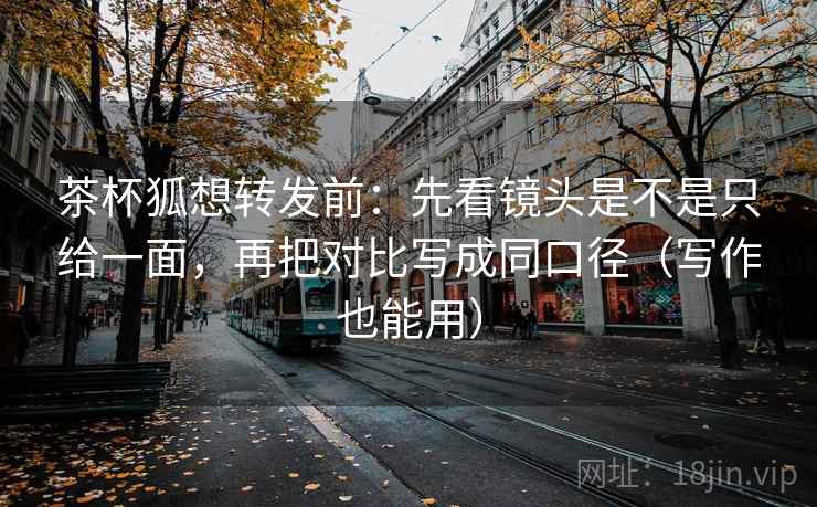 茶杯狐想转发前：先看镜头是不是只给一面，再把对比写成同口径（写作也能用）