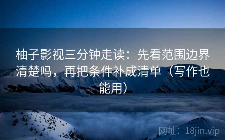 柚子影视三分钟走读：先看范围边界清楚吗，再把条件补成清单（写作也能用）
