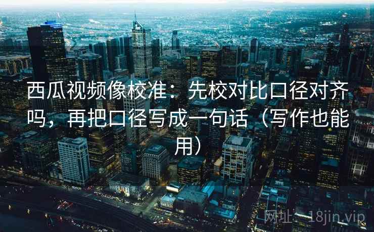 西瓜视频像校准：先校对比口径对齐吗，再把口径写成一句话（写作也能用）