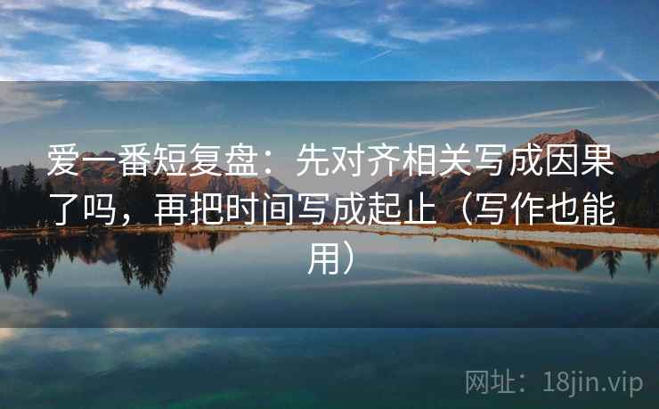 爱一番短复盘：先对齐相关写成因果了吗，再把时间写成起止（写作也能用）