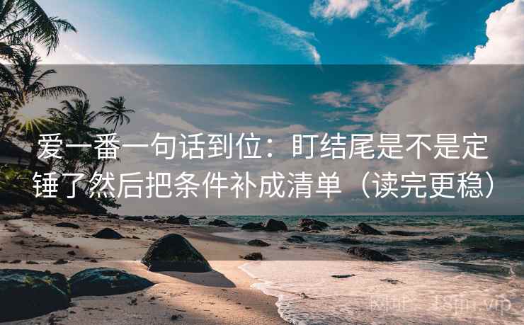 爱一番一句话到位：盯结尾是不是定锤了然后把条件补成清单（读完更稳）