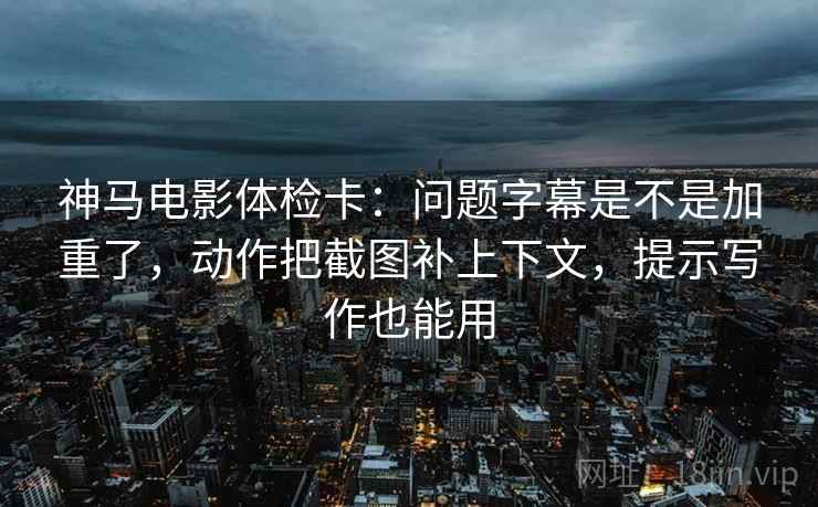 神马电影体检卡：问题字幕是不是加重了，动作把截图补上下文，提示写作也能用