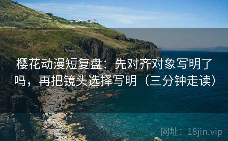 樱花动漫短复盘：先对齐对象写明了吗，再把镜头选择写明（三分钟走读）
