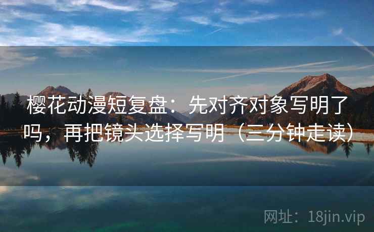 樱花动漫短复盘：先对齐对象写明了吗，再把镜头选择写明（三分钟走读）  第2张