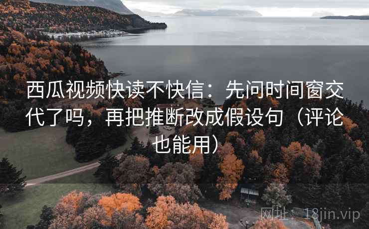 西瓜视频快读不快信：先问时间窗交代了吗，再把推断改成假设句（评论也能用）