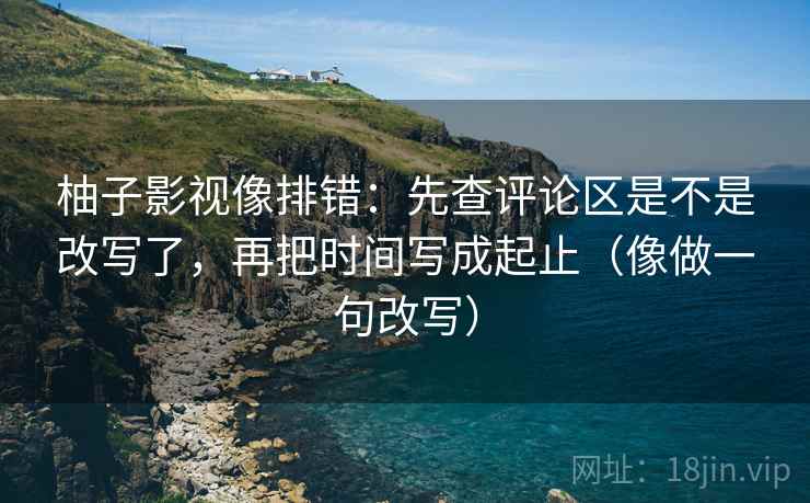 柚子影视像排错：先查评论区是不是改写了，再把时间写成起止（像做一句改写）