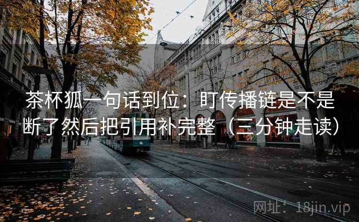 茶杯狐一句话到位：盯传播链是不是断了然后把引用补完整（三分钟走读）  第2张