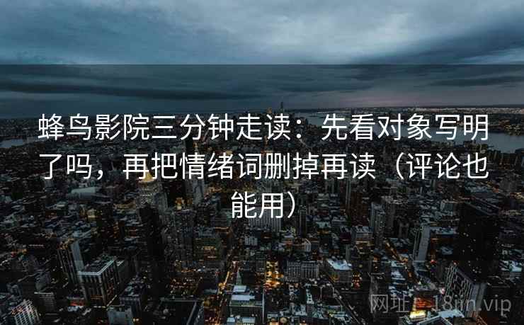 蜂鸟影院三分钟走读：先看对象写明了吗，再把情绪词删掉再读（评论也能用）