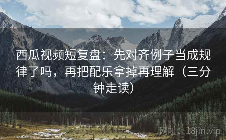 西瓜视频短复盘：先对齐例子当成规律了吗，再把配乐拿掉再理解（三分钟走读）
