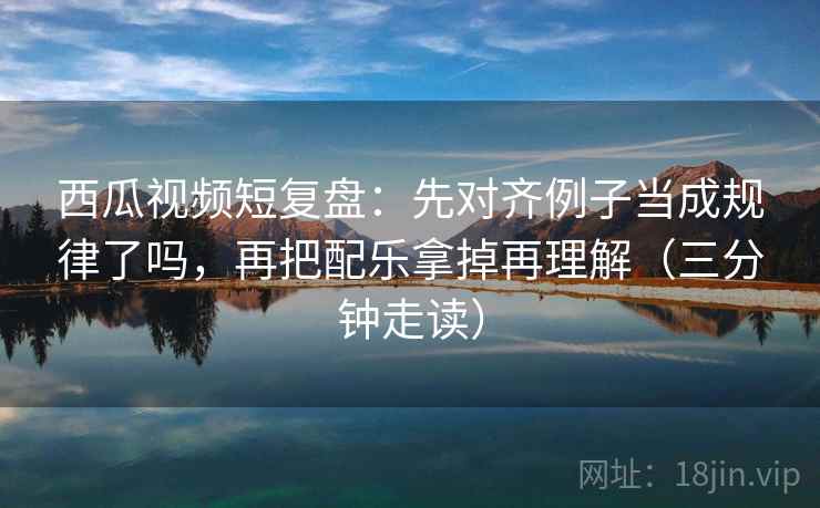 西瓜视频短复盘：先对齐例子当成规律了吗，再把配乐拿掉再理解（三分钟走读）  第2张