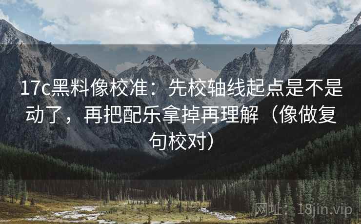 17c黑料像校准：先校轴线起点是不是动了，再把配乐拿掉再理解（像做复句校对）