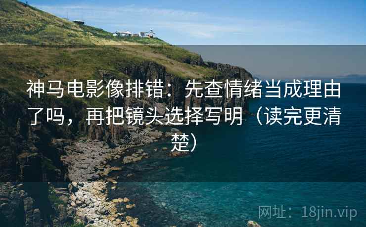 神马电影像排错：先查情绪当成理由了吗，再把镜头选择写明（读完更清楚）