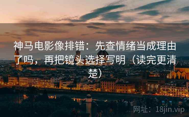 神马电影像排错：先查情绪当成理由了吗，再把镜头选择写明（读完更清楚）  第2张
