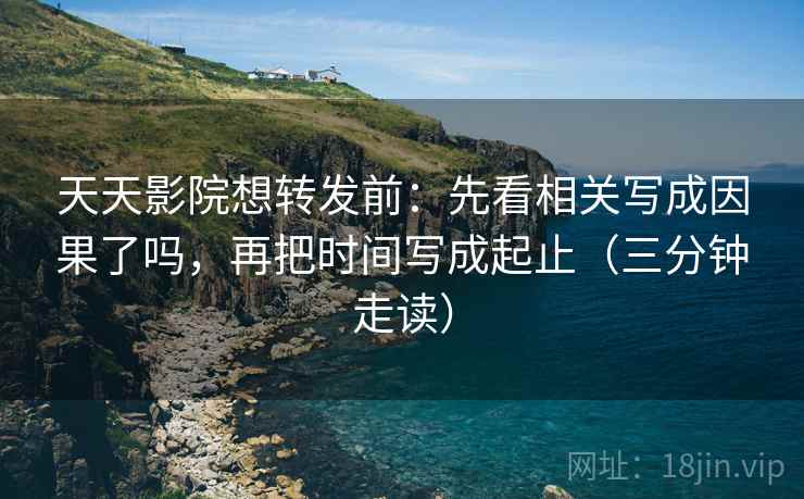 天天影院想转发前：先看相关写成因果了吗，再把时间写成起止（三分钟走读）  第2张