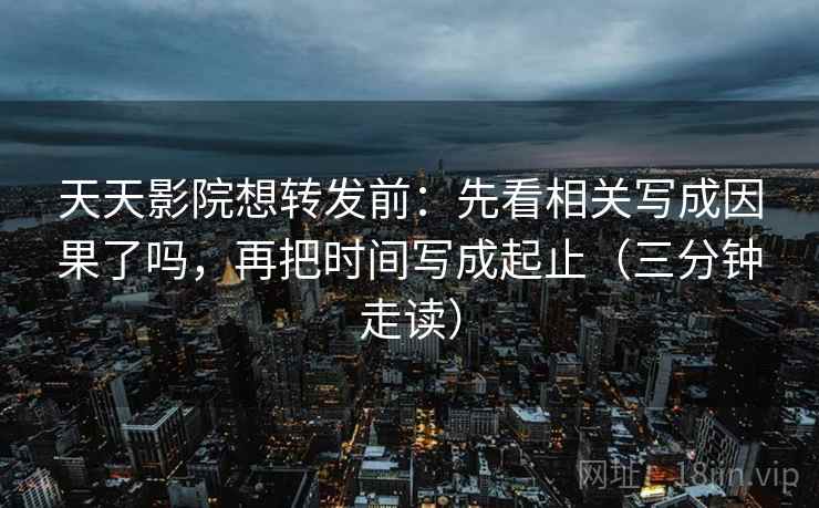 天天影院想转发前：先看相关写成因果了吗，再把时间写成起止（三分钟走读）