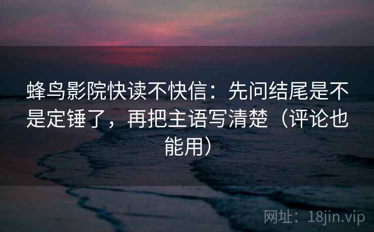 蜂鸟影院快读不快信：先问结尾是不是定锤了，再把主语写清楚（评论也能用）