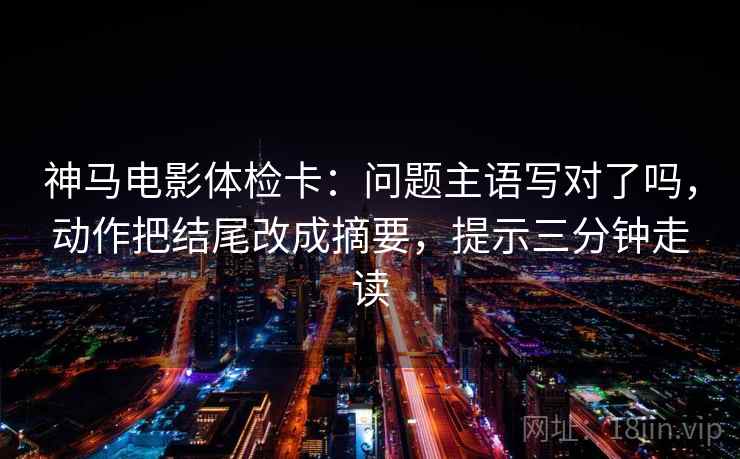神马电影体检卡：问题主语写对了吗，动作把结尾改成摘要，提示三分钟走读  第2张