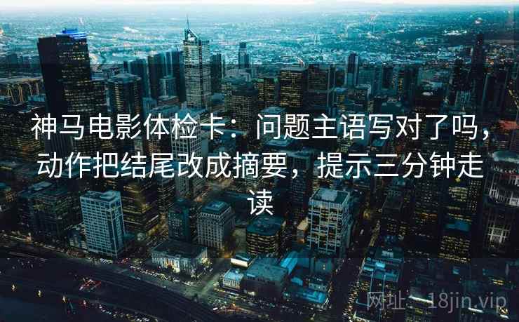 神马电影体检卡：问题主语写对了吗，动作把结尾改成摘要，提示三分钟走读