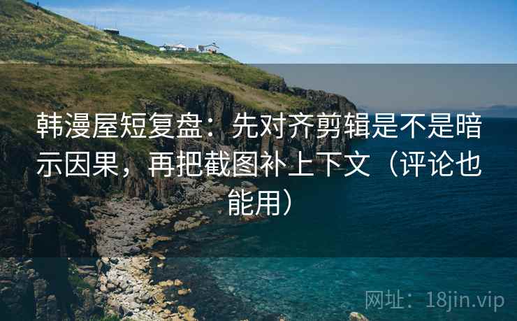 韩漫屋短复盘：先对齐剪辑是不是暗示因果，再把截图补上下文（评论也能用）