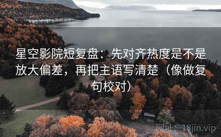 星空影院短复盘：先对齐热度是不是放大偏差，再把主语写清楚（像做复句校对）