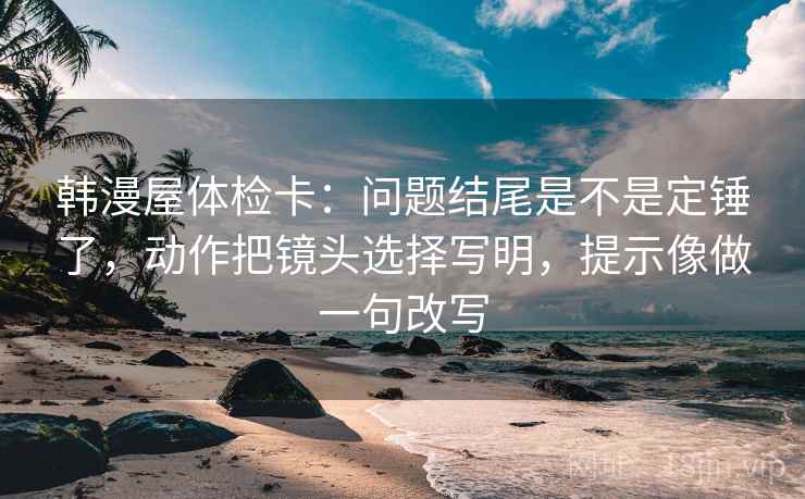 韩漫屋体检卡：问题结尾是不是定锤了，动作把镜头选择写明，提示像做一句改写