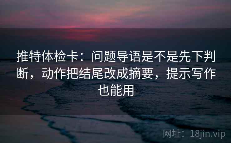 推特体检卡：问题导语是不是先下判断，动作把结尾改成摘要，提示写作也能用
