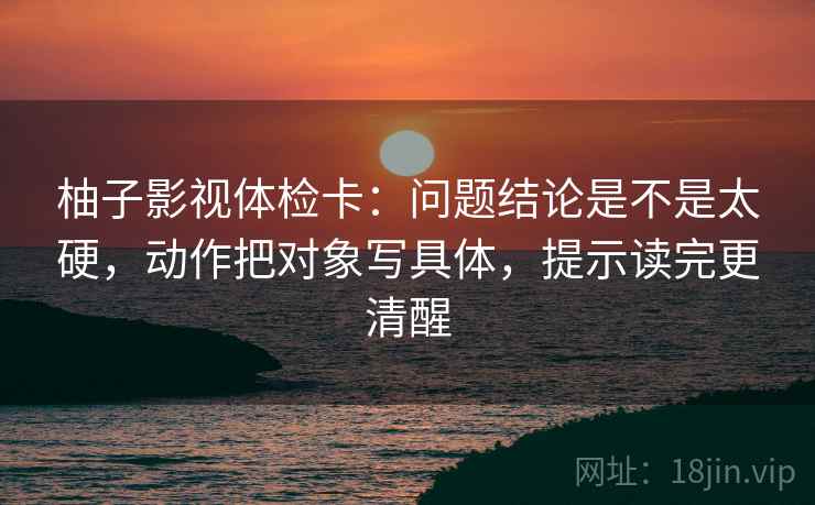 柚子影视体检卡：问题结论是不是太硬，动作把对象写具体，提示读完更清醒  第2张