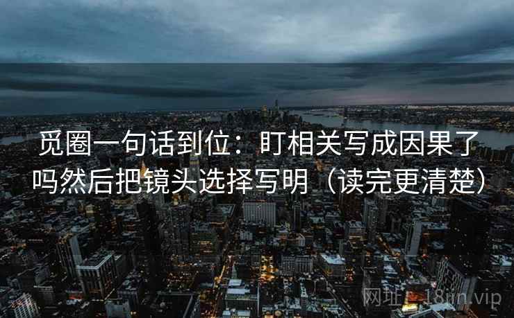 觅圈一句话到位：盯相关写成因果了吗然后把镜头选择写明（读完更清楚）