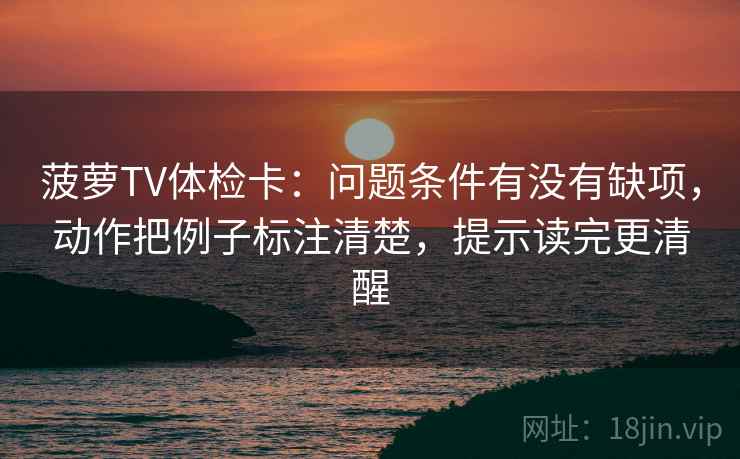 菠萝TV体检卡：问题条件有没有缺项，动作把例子标注清楚，提示读完更清醒