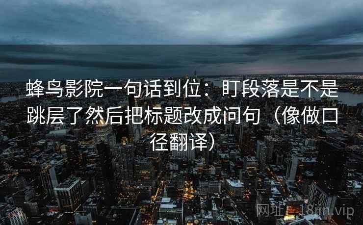 蜂鸟影院一句话到位:盯段落是不是跳层了然后把标题改成问句(像做口径翻译)