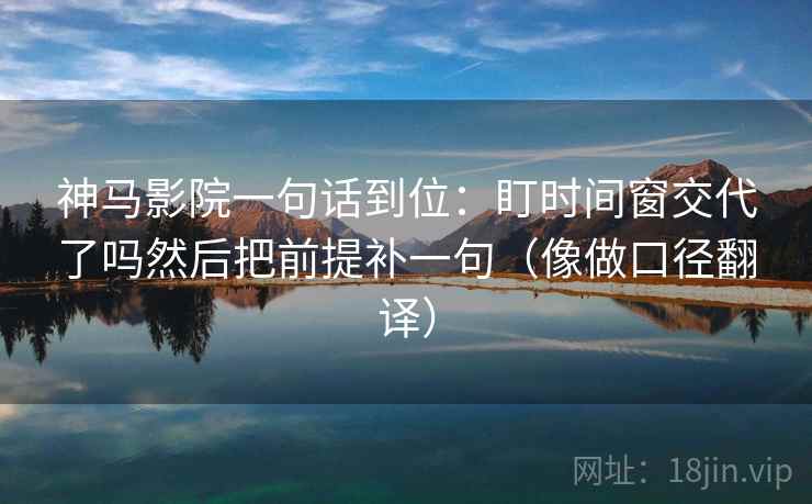 神马影院一句话到位:盯时间窗交代了吗然后把前提补一句(像做口径翻译)