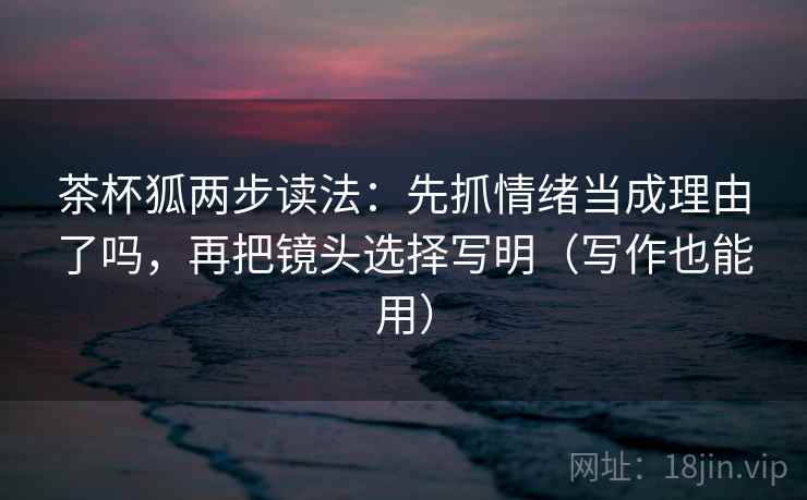 茶杯狐两步读法:先抓情绪当成理由了吗,再把镜头选择写明(写作也能用)